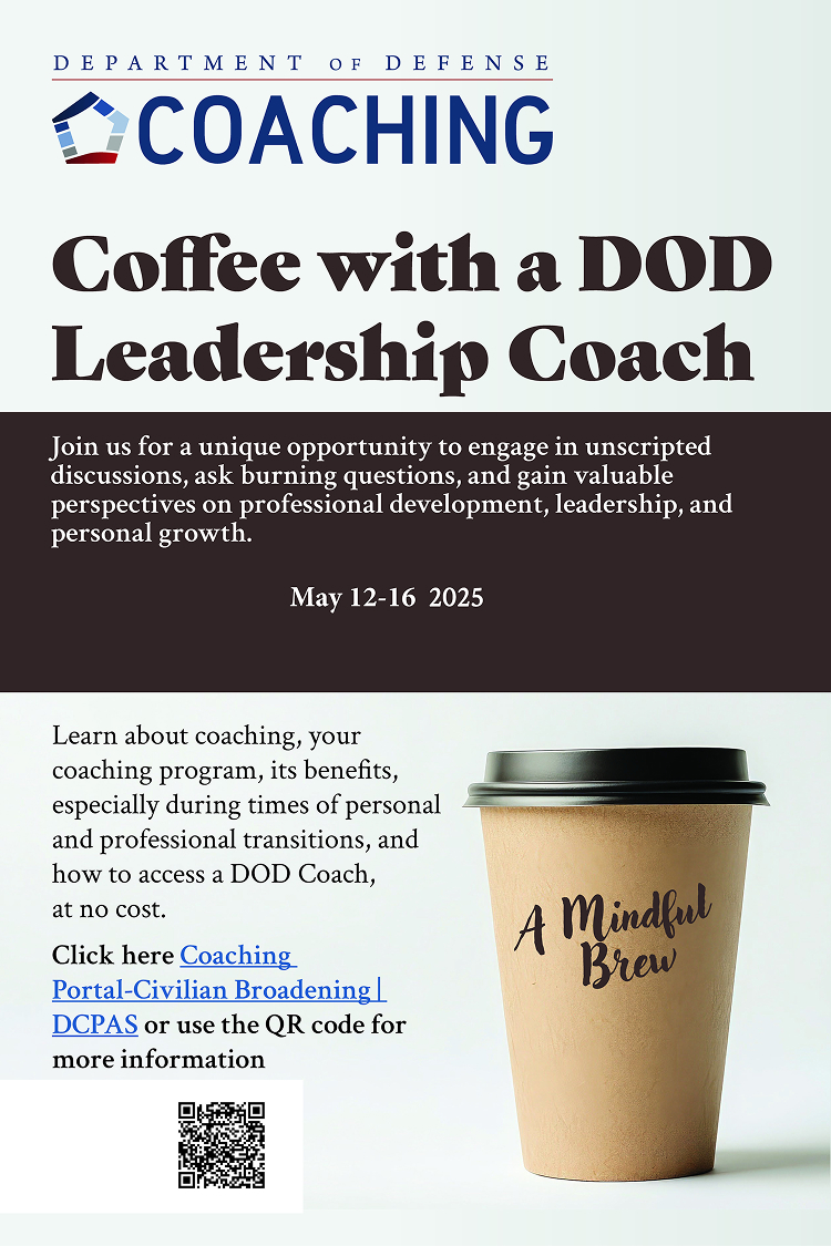 Coffee with a DOD Leadership Coach Join us for a unique opportunity to engage in unscripted discussions, ask burning questions, and gain valuable perspectives on professional development, leadership and personal growth. May 12-16 2025. Learn about coaching, your coaching program, its benefits, especially during times of personal and professional transitions, and how to access a DOD Coach, at no cost.